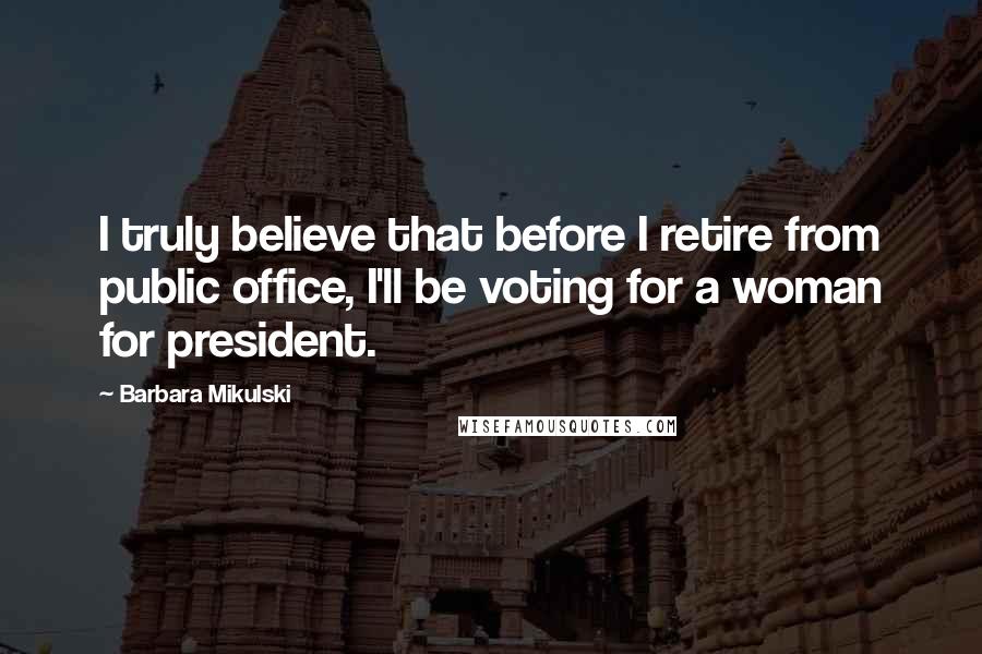 Barbara Mikulski Quotes: I truly believe that before I retire from public office, I'll be voting for a woman for president.