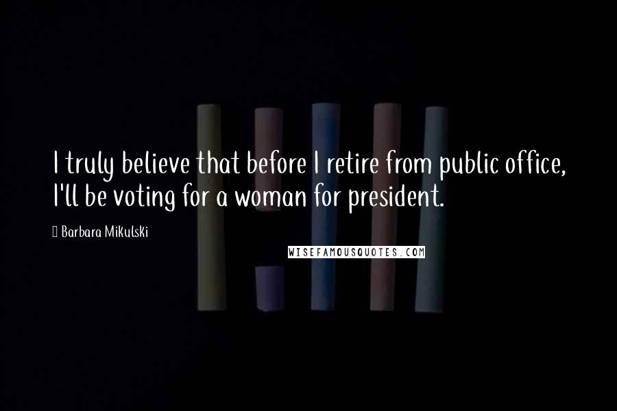 Barbara Mikulski Quotes: I truly believe that before I retire from public office, I'll be voting for a woman for president.