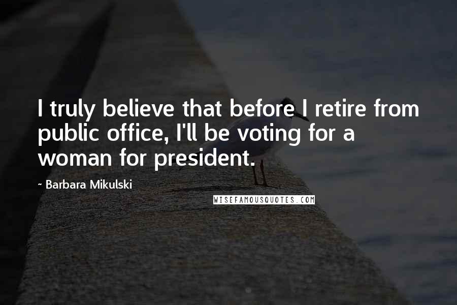 Barbara Mikulski Quotes: I truly believe that before I retire from public office, I'll be voting for a woman for president.