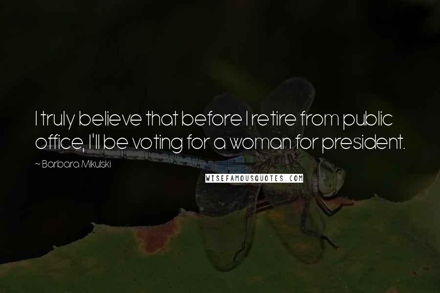 Barbara Mikulski Quotes: I truly believe that before I retire from public office, I'll be voting for a woman for president.