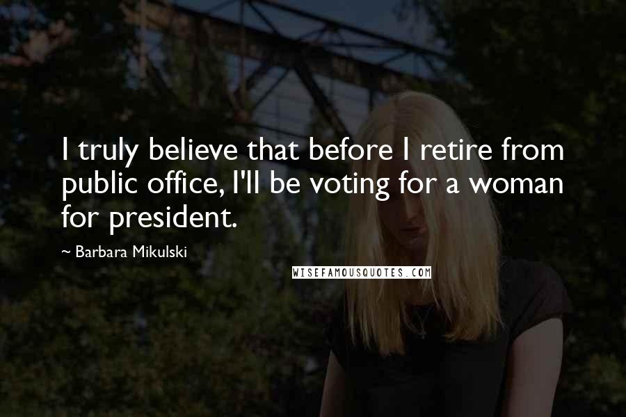 Barbara Mikulski Quotes: I truly believe that before I retire from public office, I'll be voting for a woman for president.