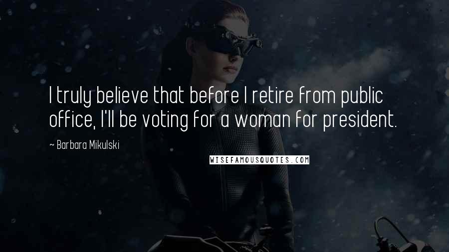 Barbara Mikulski Quotes: I truly believe that before I retire from public office, I'll be voting for a woman for president.