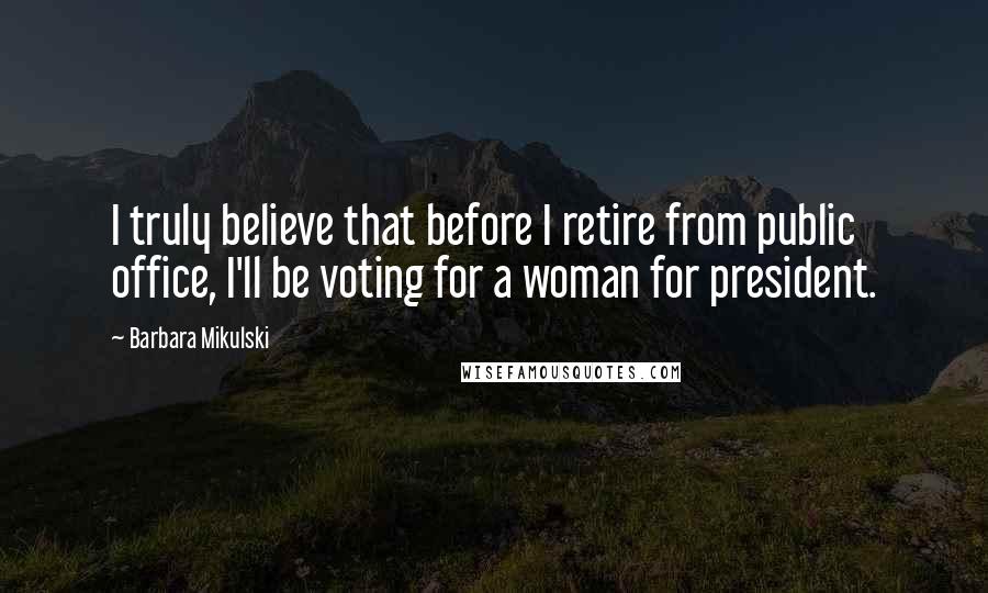 Barbara Mikulski Quotes: I truly believe that before I retire from public office, I'll be voting for a woman for president.