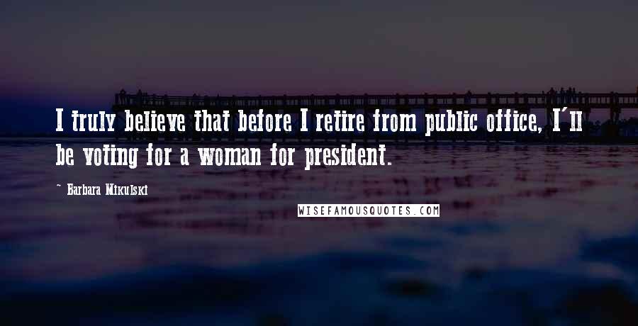 Barbara Mikulski Quotes: I truly believe that before I retire from public office, I'll be voting for a woman for president.