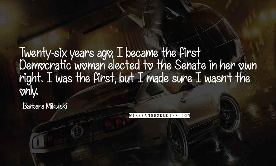 Barbara Mikulski Quotes: Twenty-six years ago, I became the first Democratic woman elected to the Senate in her own right. I was the first, but I made sure I wasn't the only.