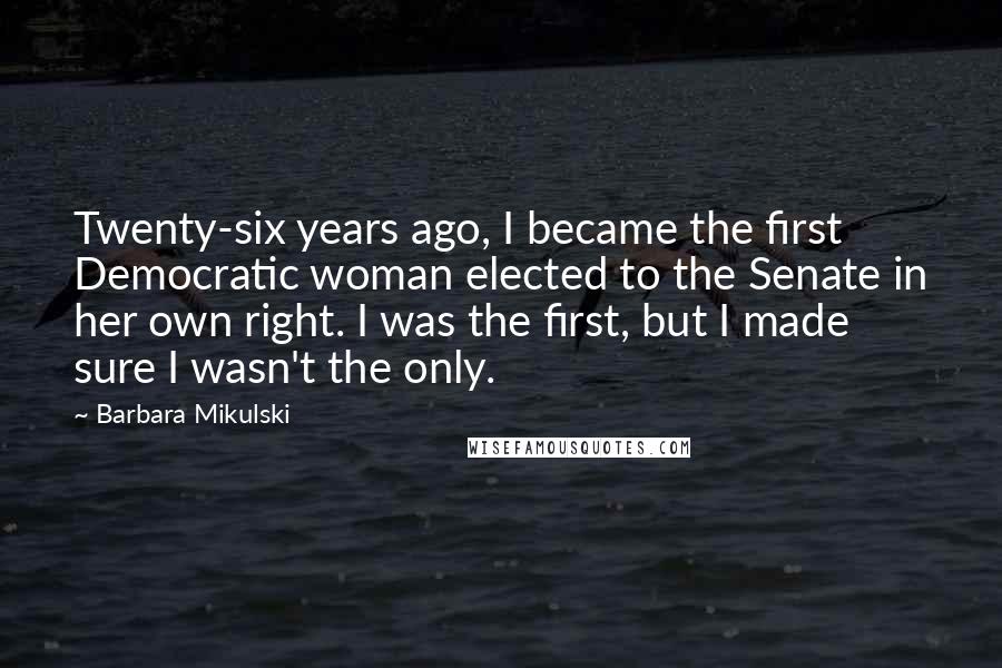 Barbara Mikulski Quotes: Twenty-six years ago, I became the first Democratic woman elected to the Senate in her own right. I was the first, but I made sure I wasn't the only.