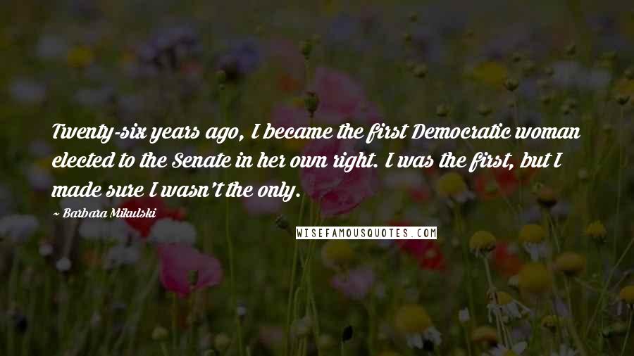 Barbara Mikulski Quotes: Twenty-six years ago, I became the first Democratic woman elected to the Senate in her own right. I was the first, but I made sure I wasn't the only.