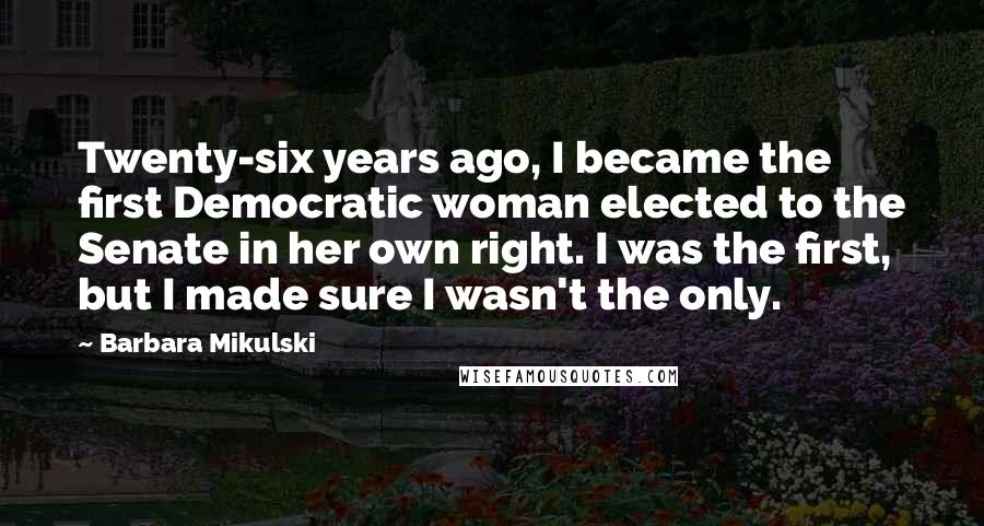 Barbara Mikulski Quotes: Twenty-six years ago, I became the first Democratic woman elected to the Senate in her own right. I was the first, but I made sure I wasn't the only.