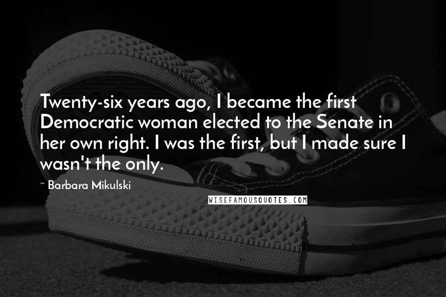 Barbara Mikulski Quotes: Twenty-six years ago, I became the first Democratic woman elected to the Senate in her own right. I was the first, but I made sure I wasn't the only.