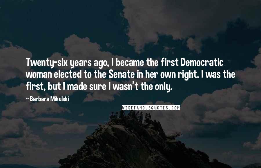 Barbara Mikulski Quotes: Twenty-six years ago, I became the first Democratic woman elected to the Senate in her own right. I was the first, but I made sure I wasn't the only.