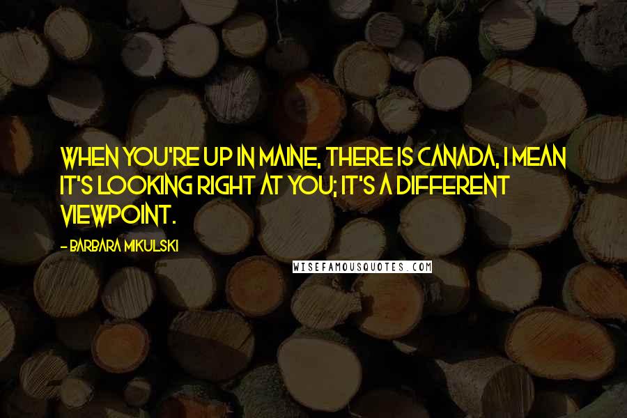 Barbara Mikulski Quotes: When you're up in Maine, there is Canada, I mean it's looking right at you; it's a different viewpoint.