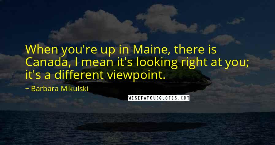 Barbara Mikulski Quotes: When you're up in Maine, there is Canada, I mean it's looking right at you; it's a different viewpoint.