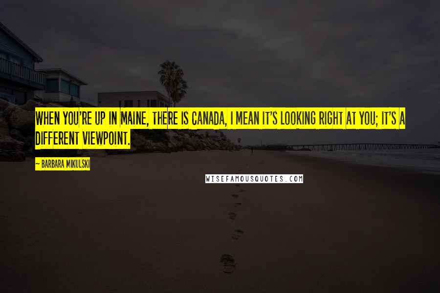 Barbara Mikulski Quotes: When you're up in Maine, there is Canada, I mean it's looking right at you; it's a different viewpoint.