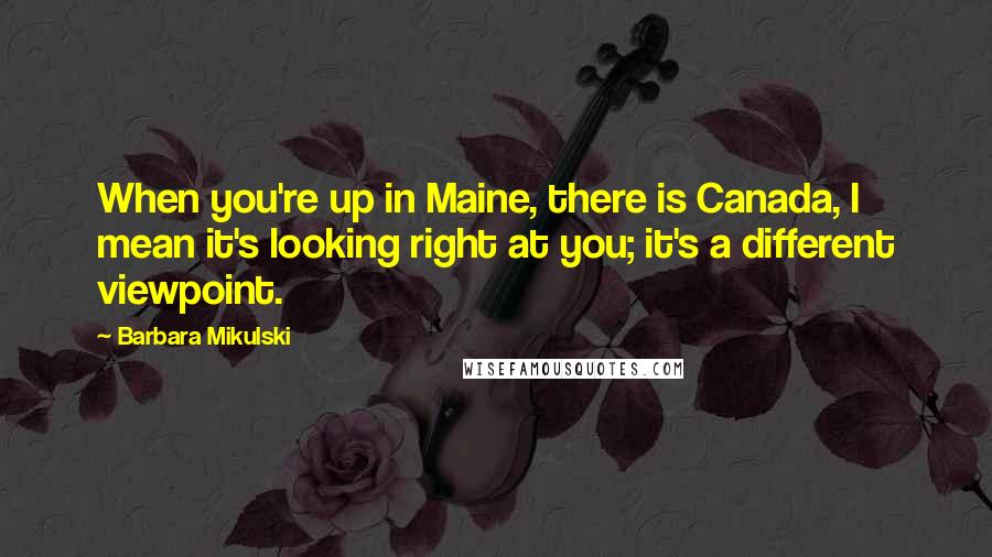 Barbara Mikulski Quotes: When you're up in Maine, there is Canada, I mean it's looking right at you; it's a different viewpoint.