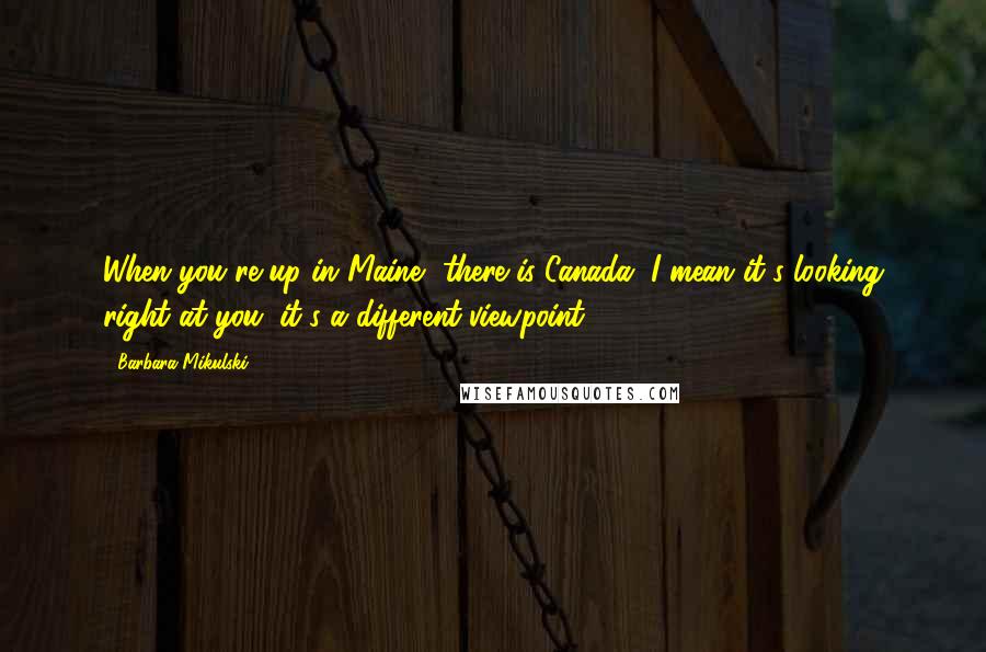 Barbara Mikulski Quotes: When you're up in Maine, there is Canada, I mean it's looking right at you; it's a different viewpoint.