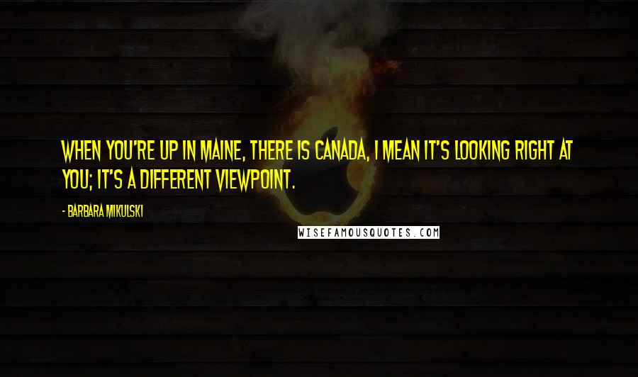 Barbara Mikulski Quotes: When you're up in Maine, there is Canada, I mean it's looking right at you; it's a different viewpoint.