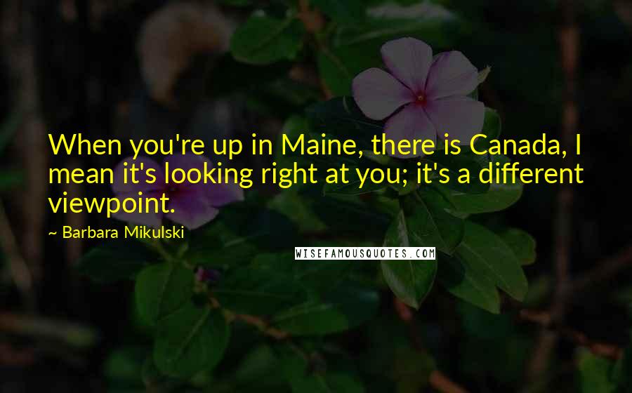 Barbara Mikulski Quotes: When you're up in Maine, there is Canada, I mean it's looking right at you; it's a different viewpoint.