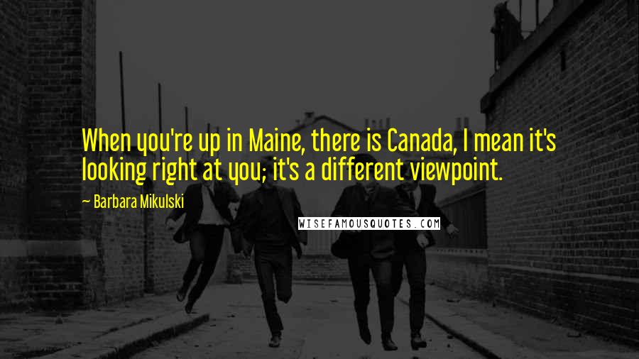 Barbara Mikulski Quotes: When you're up in Maine, there is Canada, I mean it's looking right at you; it's a different viewpoint.