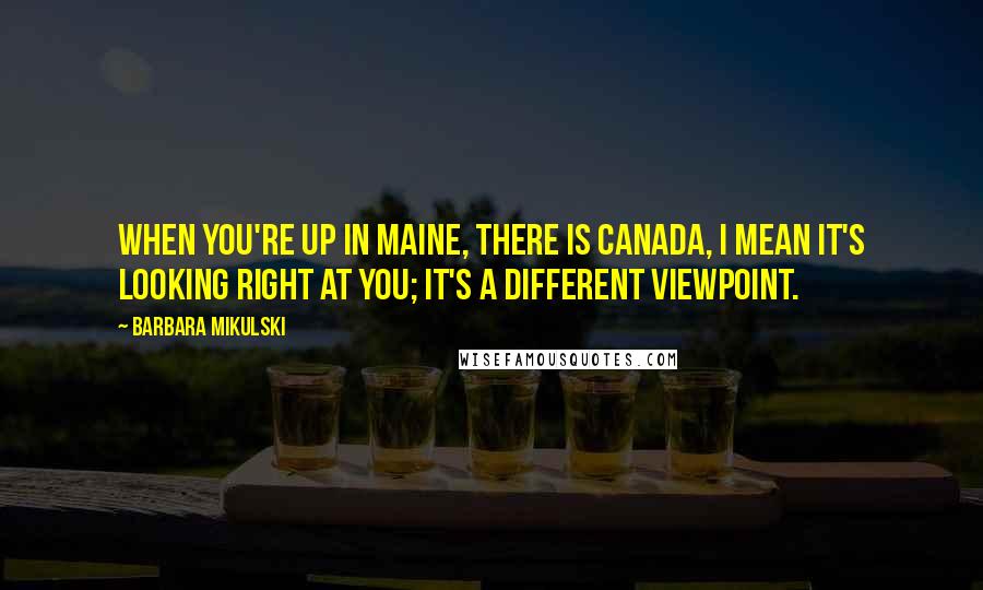 Barbara Mikulski Quotes: When you're up in Maine, there is Canada, I mean it's looking right at you; it's a different viewpoint.