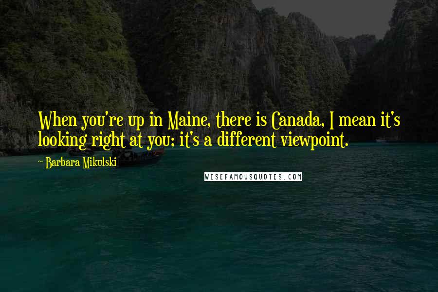 Barbara Mikulski Quotes: When you're up in Maine, there is Canada, I mean it's looking right at you; it's a different viewpoint.