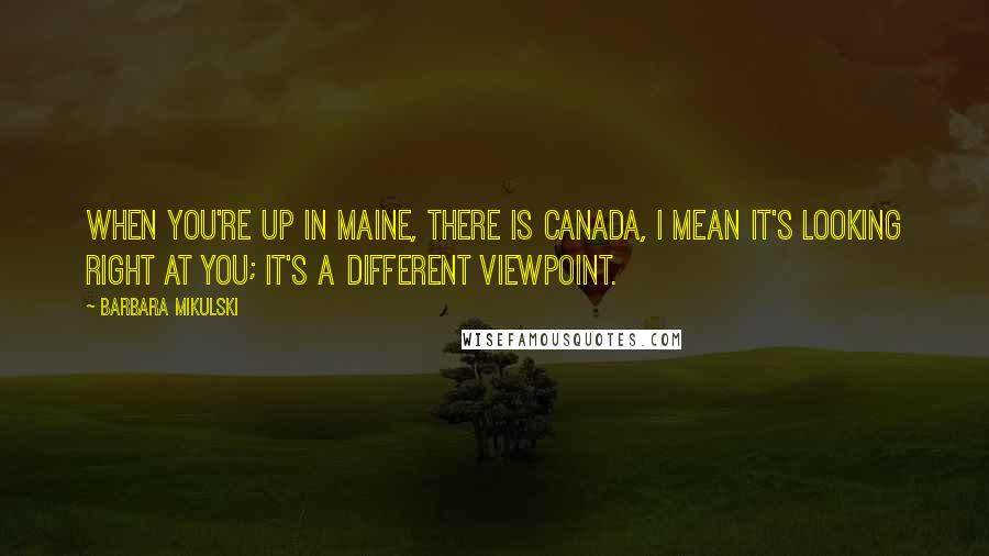 Barbara Mikulski Quotes: When you're up in Maine, there is Canada, I mean it's looking right at you; it's a different viewpoint.