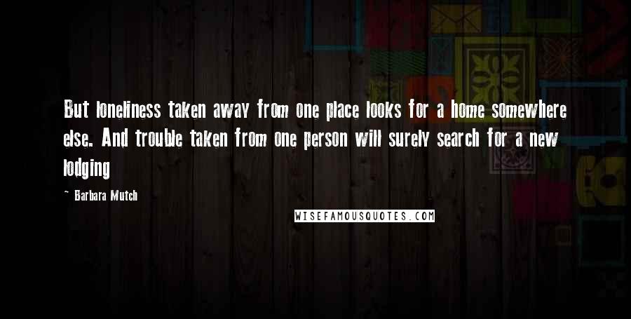 Barbara Mutch Quotes: But loneliness taken away from one place looks for a home somewhere else. And trouble taken from one person will surely search for a new lodging