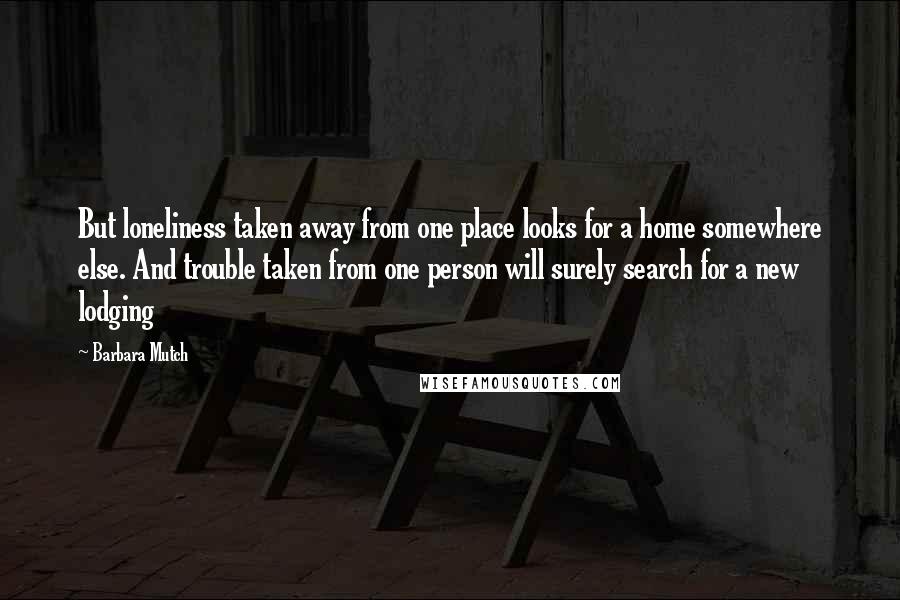 Barbara Mutch Quotes: But loneliness taken away from one place looks for a home somewhere else. And trouble taken from one person will surely search for a new lodging