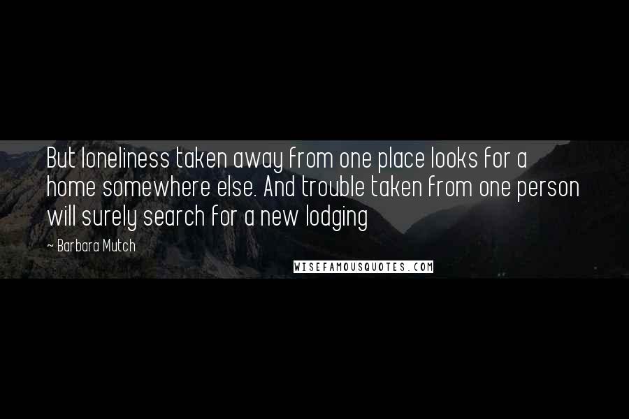 Barbara Mutch Quotes: But loneliness taken away from one place looks for a home somewhere else. And trouble taken from one person will surely search for a new lodging