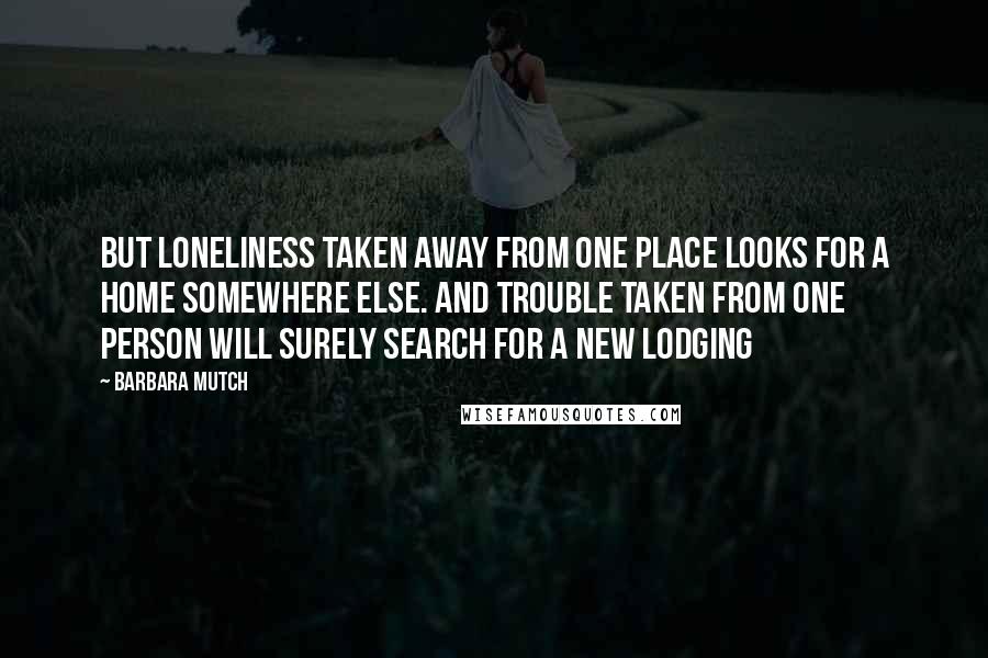 Barbara Mutch Quotes: But loneliness taken away from one place looks for a home somewhere else. And trouble taken from one person will surely search for a new lodging