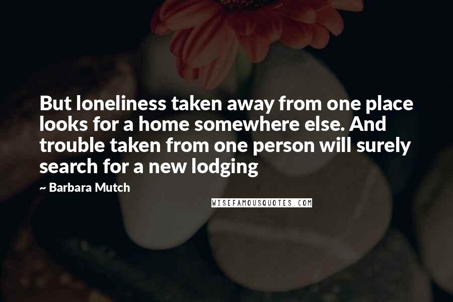 Barbara Mutch Quotes: But loneliness taken away from one place looks for a home somewhere else. And trouble taken from one person will surely search for a new lodging