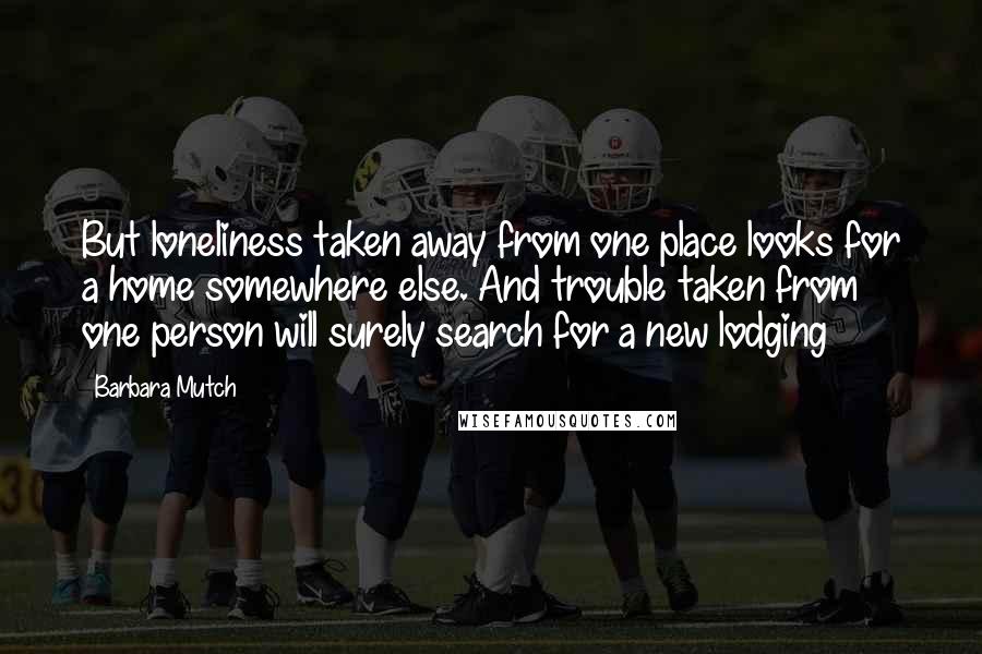 Barbara Mutch Quotes: But loneliness taken away from one place looks for a home somewhere else. And trouble taken from one person will surely search for a new lodging