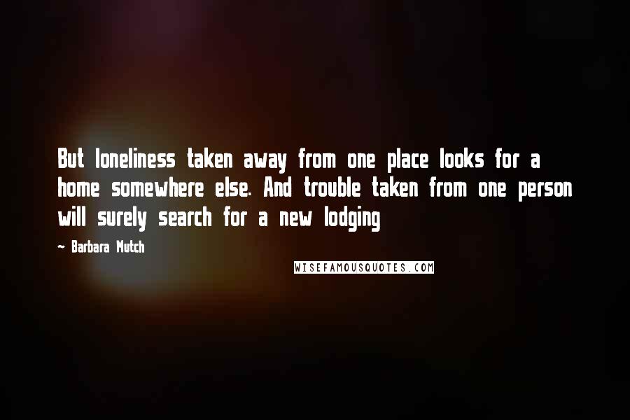 Barbara Mutch Quotes: But loneliness taken away from one place looks for a home somewhere else. And trouble taken from one person will surely search for a new lodging