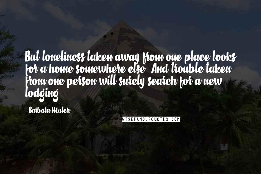 Barbara Mutch Quotes: But loneliness taken away from one place looks for a home somewhere else. And trouble taken from one person will surely search for a new lodging