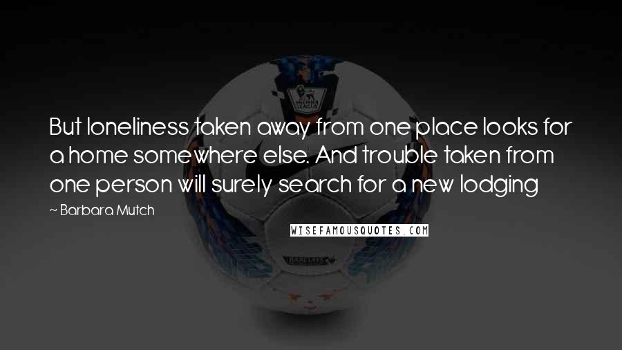 Barbara Mutch Quotes: But loneliness taken away from one place looks for a home somewhere else. And trouble taken from one person will surely search for a new lodging