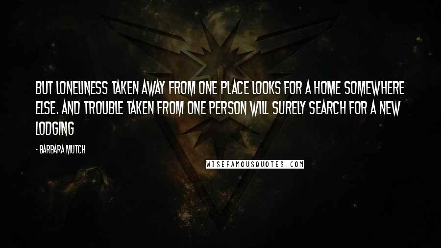 Barbara Mutch Quotes: But loneliness taken away from one place looks for a home somewhere else. And trouble taken from one person will surely search for a new lodging