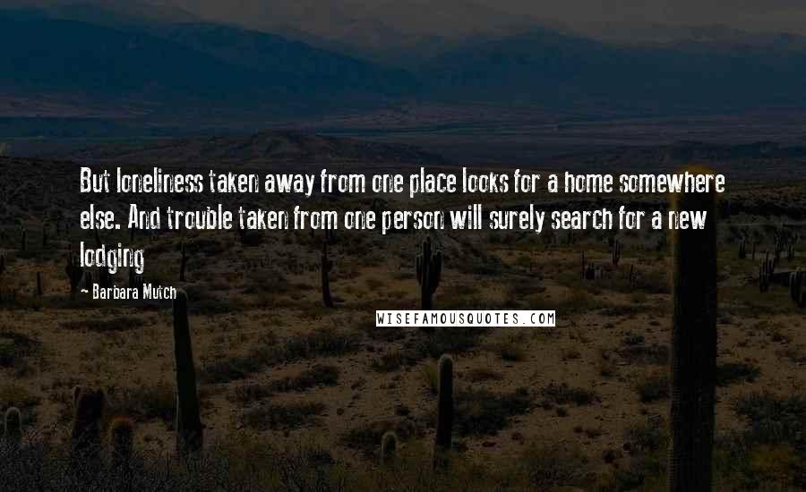 Barbara Mutch Quotes: But loneliness taken away from one place looks for a home somewhere else. And trouble taken from one person will surely search for a new lodging