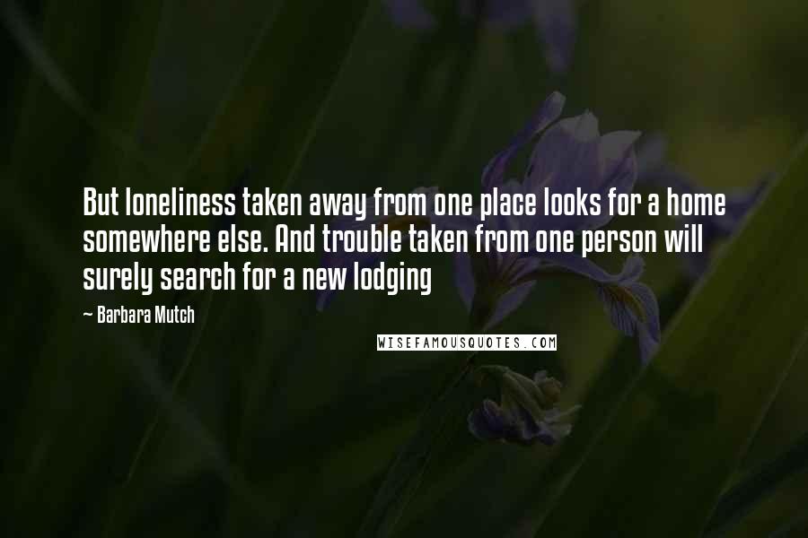 Barbara Mutch Quotes: But loneliness taken away from one place looks for a home somewhere else. And trouble taken from one person will surely search for a new lodging