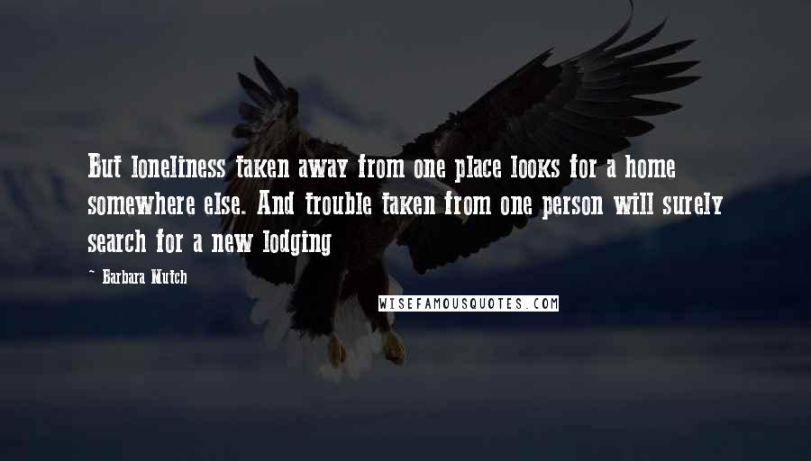 Barbara Mutch Quotes: But loneliness taken away from one place looks for a home somewhere else. And trouble taken from one person will surely search for a new lodging