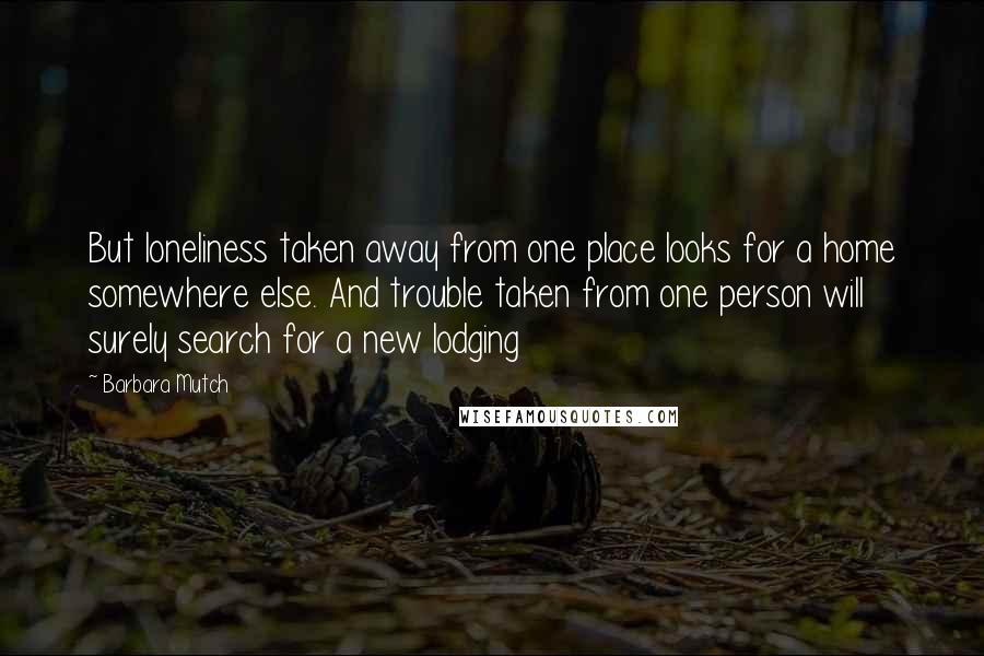 Barbara Mutch Quotes: But loneliness taken away from one place looks for a home somewhere else. And trouble taken from one person will surely search for a new lodging