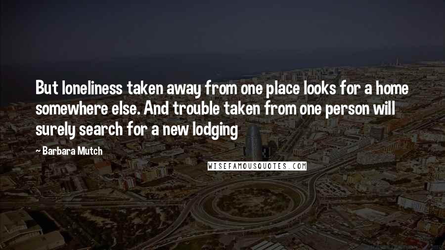 Barbara Mutch Quotes: But loneliness taken away from one place looks for a home somewhere else. And trouble taken from one person will surely search for a new lodging