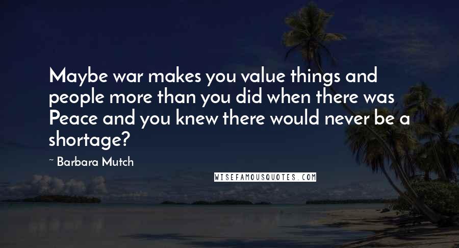 Barbara Mutch Quotes: Maybe war makes you value things and people more than you did when there was Peace and you knew there would never be a shortage?