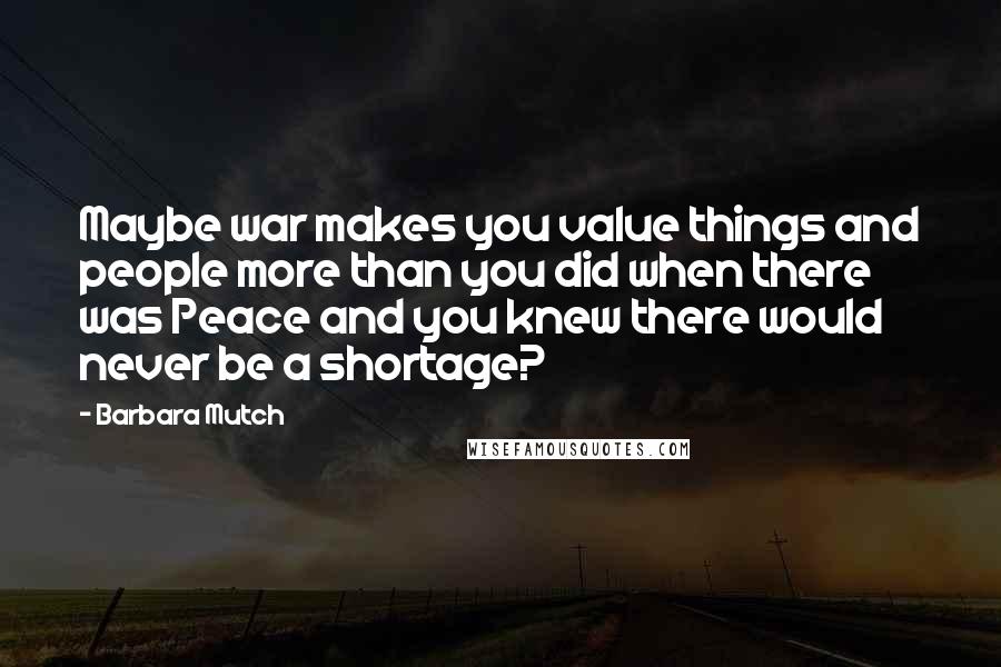 Barbara Mutch Quotes: Maybe war makes you value things and people more than you did when there was Peace and you knew there would never be a shortage?