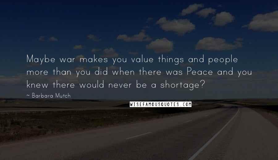 Barbara Mutch Quotes: Maybe war makes you value things and people more than you did when there was Peace and you knew there would never be a shortage?