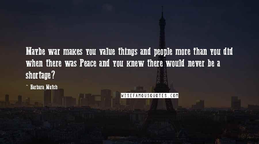 Barbara Mutch Quotes: Maybe war makes you value things and people more than you did when there was Peace and you knew there would never be a shortage?