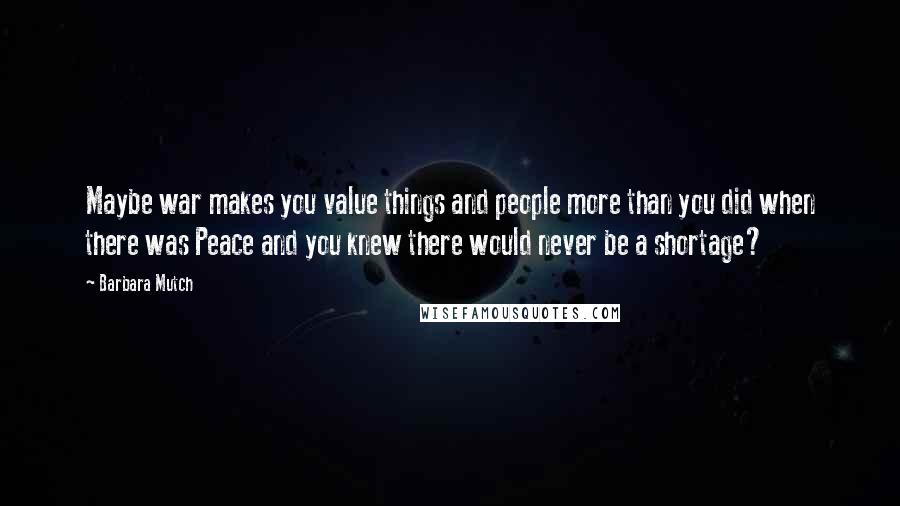 Barbara Mutch Quotes: Maybe war makes you value things and people more than you did when there was Peace and you knew there would never be a shortage?