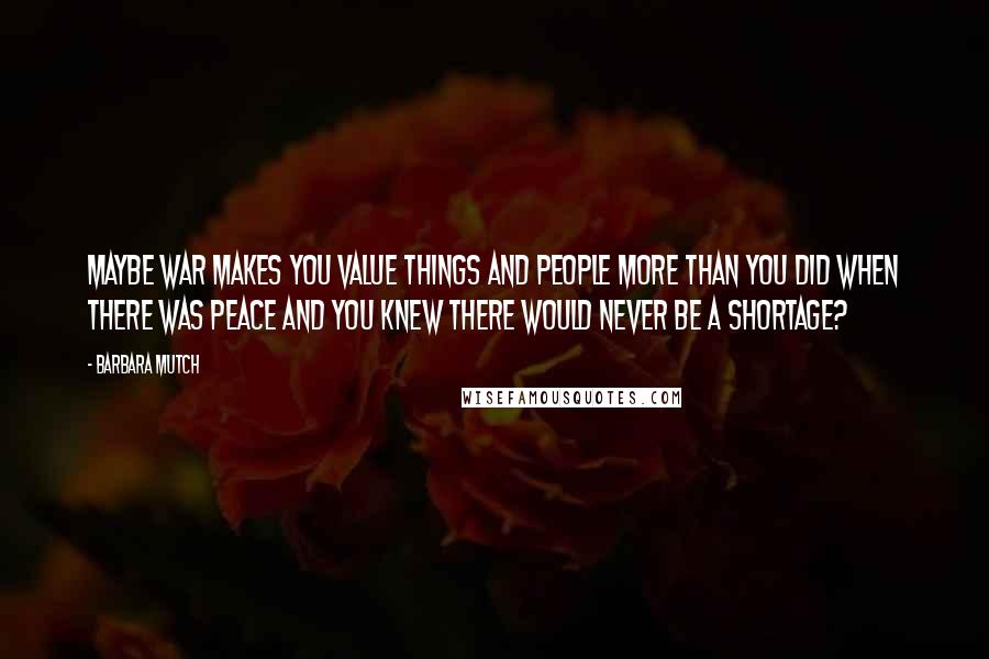 Barbara Mutch Quotes: Maybe war makes you value things and people more than you did when there was Peace and you knew there would never be a shortage?