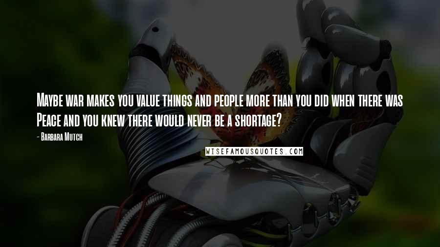 Barbara Mutch Quotes: Maybe war makes you value things and people more than you did when there was Peace and you knew there would never be a shortage?