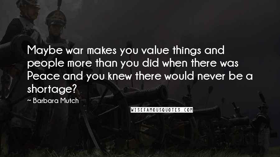 Barbara Mutch Quotes: Maybe war makes you value things and people more than you did when there was Peace and you knew there would never be a shortage?