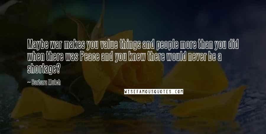 Barbara Mutch Quotes: Maybe war makes you value things and people more than you did when there was Peace and you knew there would never be a shortage?