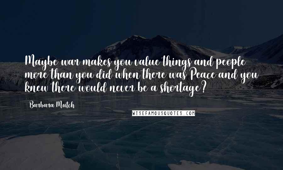 Barbara Mutch Quotes: Maybe war makes you value things and people more than you did when there was Peace and you knew there would never be a shortage?